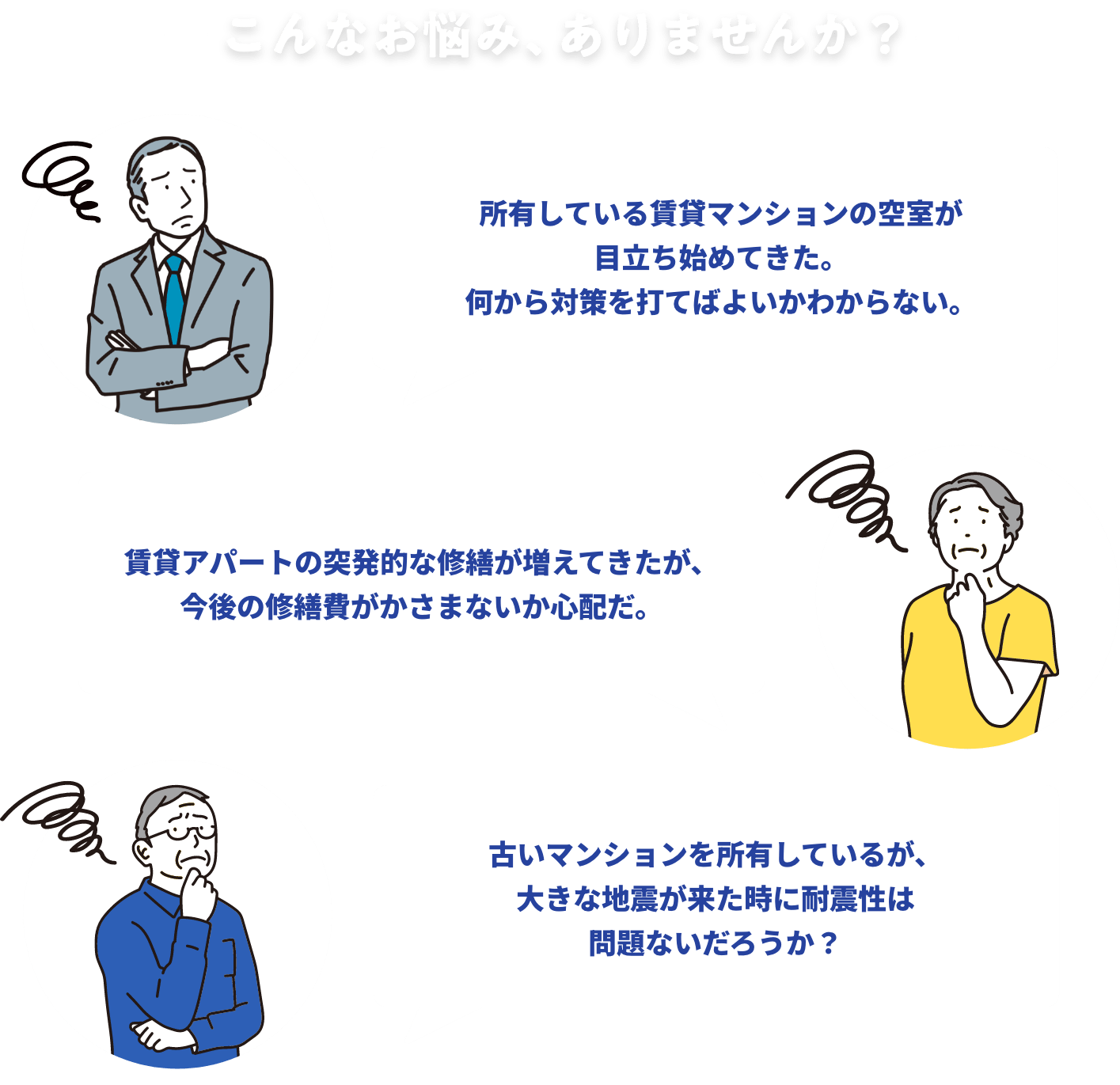 こんなお悩み、ありませんか？ 所有している賃貸マンションの空室が目立ち始めてきた。何から対策を打てばよいかわからない。 賃貸アパートの突発的な修繕が増えてきたが、今後の修繕費がかさまないか心配だ。 古いマンションを所有しているが、大きな地震が来た時に耐震性は問題ないだろうか？